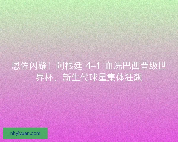 恩佐闪耀！阿根廷 4-1 血洗巴西晋级世界杯，新生代球星集体狂飙