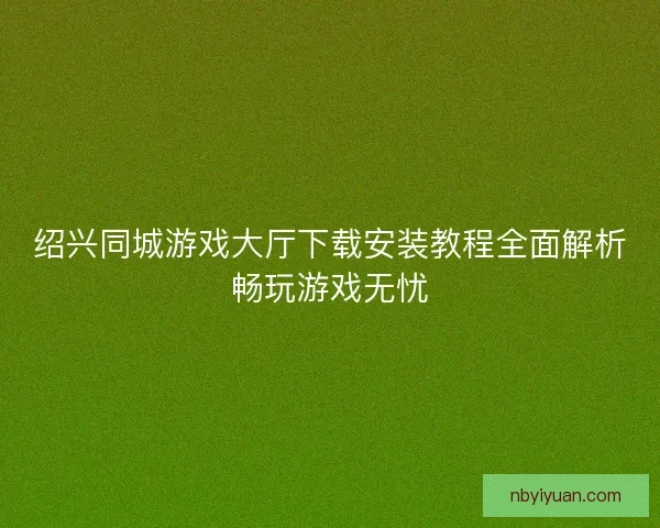 绍兴同城游戏大厅下载安装教程全面解析畅玩游戏无忧