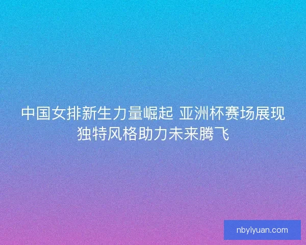中国女排新生力量崛起 亚洲杯赛场展现独特风格助力未来腾飞