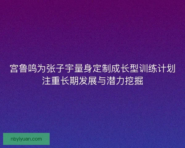 宫鲁鸣为张子宇量身定制成长型训练计划注重长期发展与潜力挖掘