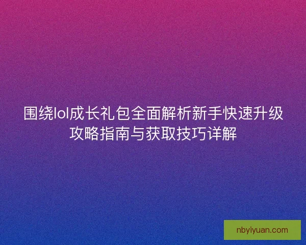 围绕lol成长礼包全面解析新手快速升级攻略指南与获取技巧详解